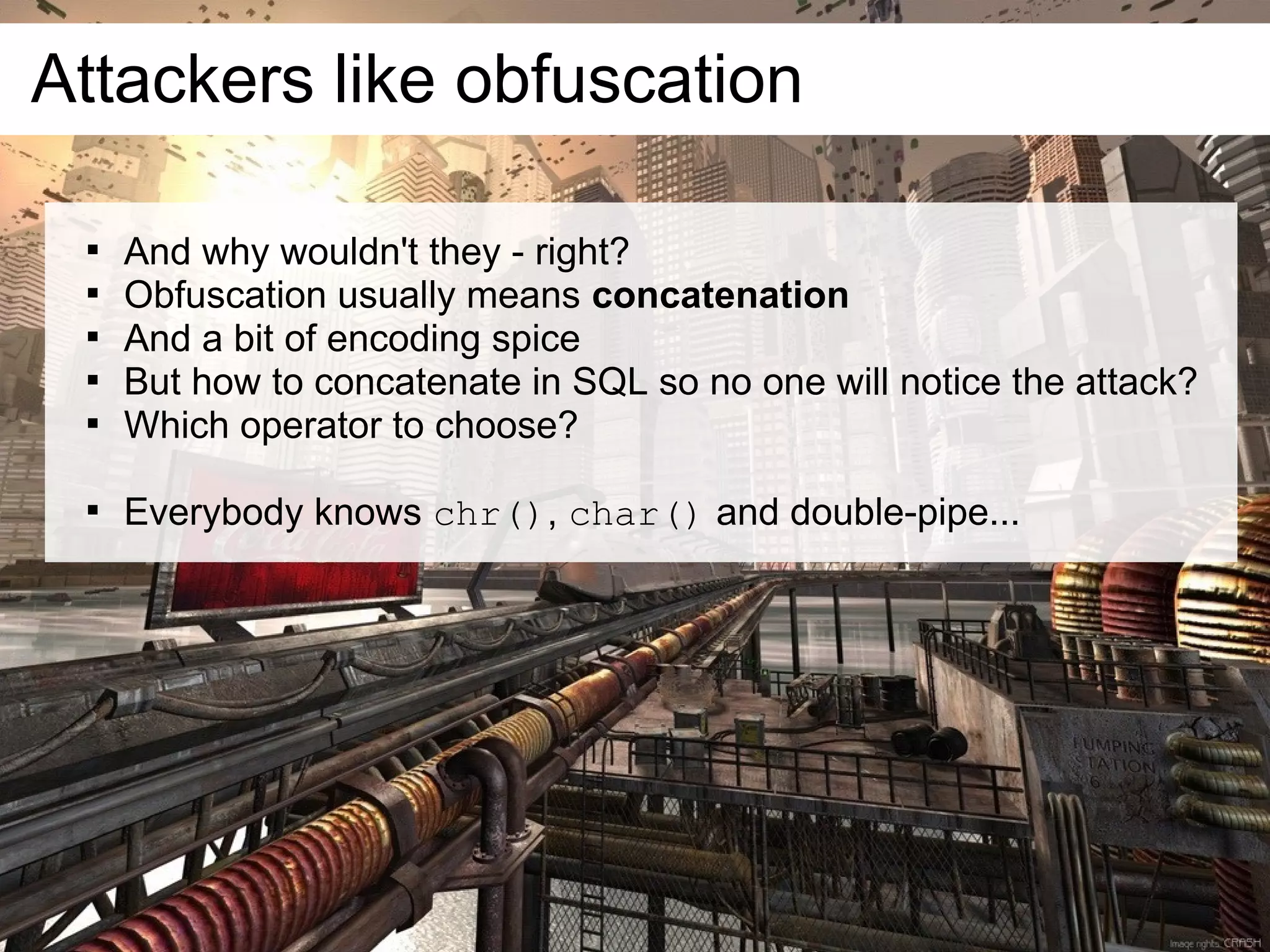 Attackers like obfuscation

 
     And why wouldn't they - right?
 
     Obfuscation usually means concatenation
 
     And a bit of encoding spice
 
     But how to concatenate in SQL so no one will notice the attack?
 
     Which operator to choose?

 
     Everybody knows chr(), char() and double-pipe...
 