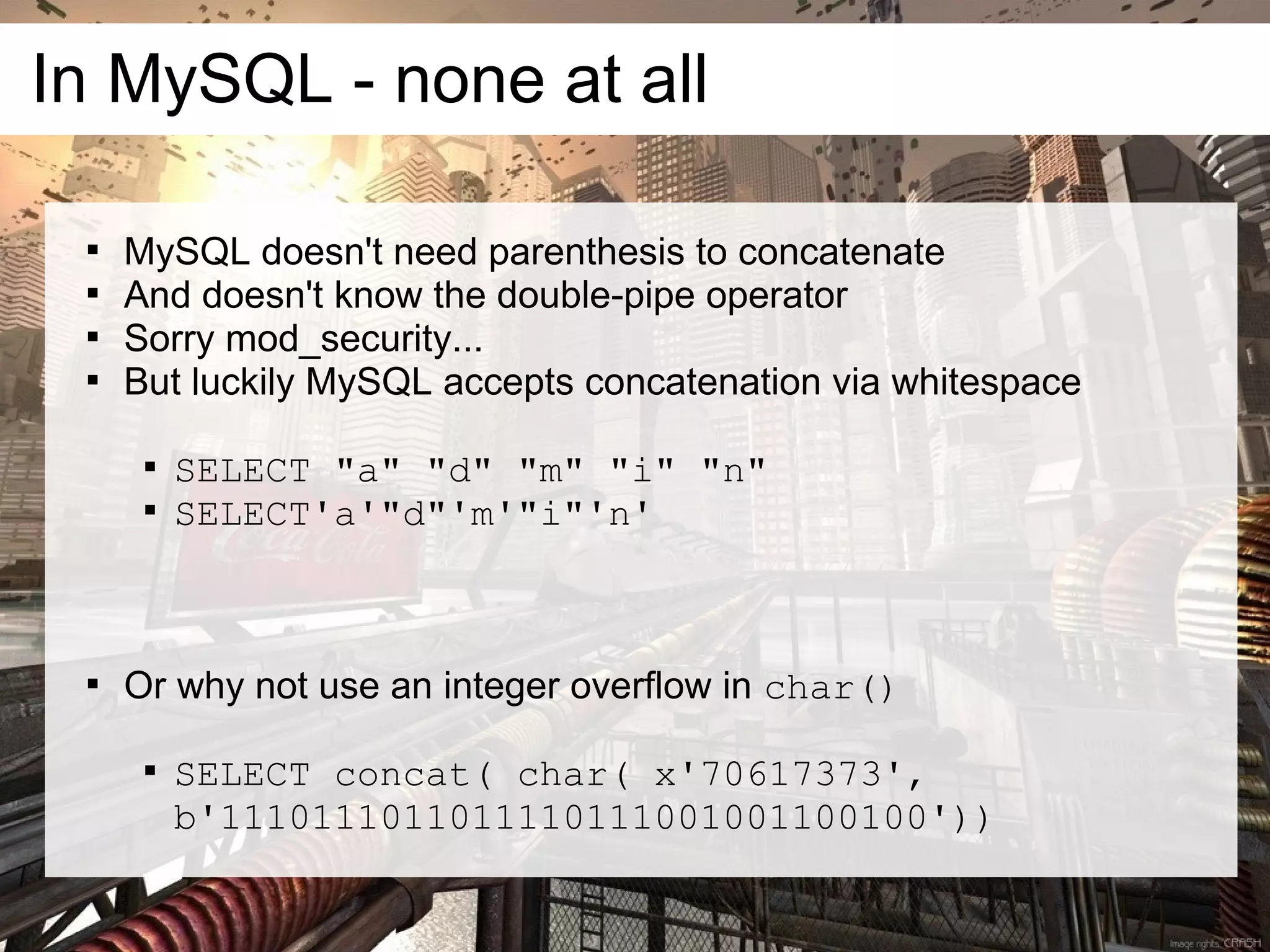 In MySQL - none at all

 
     MySQL doesn't need parenthesis to concatenate
 
     And doesn't know the double-pipe operator
 
     Sorry mod_security...
 
     But luckily MySQL accepts concatenation via whitespace

      
          SELECT "a" "d" "m" "i" "n"
      
          SELECT'a'"d"'m'"i"'n'



 
     Or why not use an integer overflow in char()

      
          SELECT concat( char( x'70617373',
          b'1110111011011110111001001100100'))
 