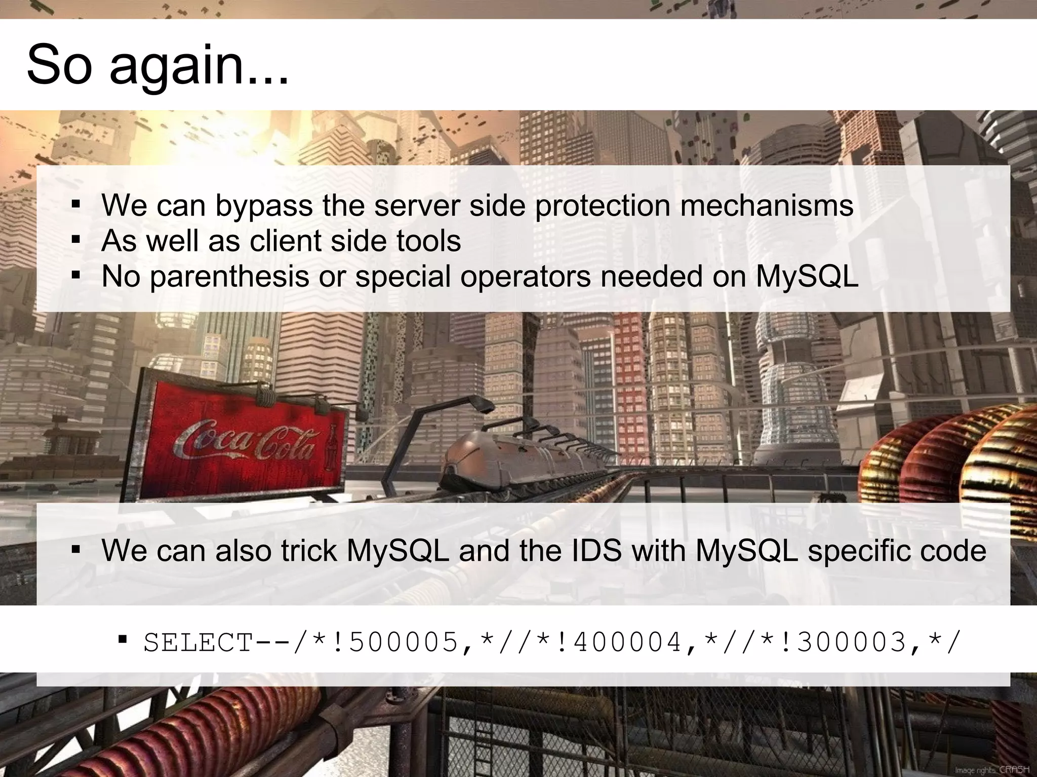 So again...

 
     We can bypass the server side protection mechanisms
 
     As well as client side tools
 
     No parenthesis or special operators needed on MySQL




 
     We can also trick MySQL and the IDS with MySQL specific code

      
          SELECT--/*!500005,*//*!400004,*//*!300003,*/
 