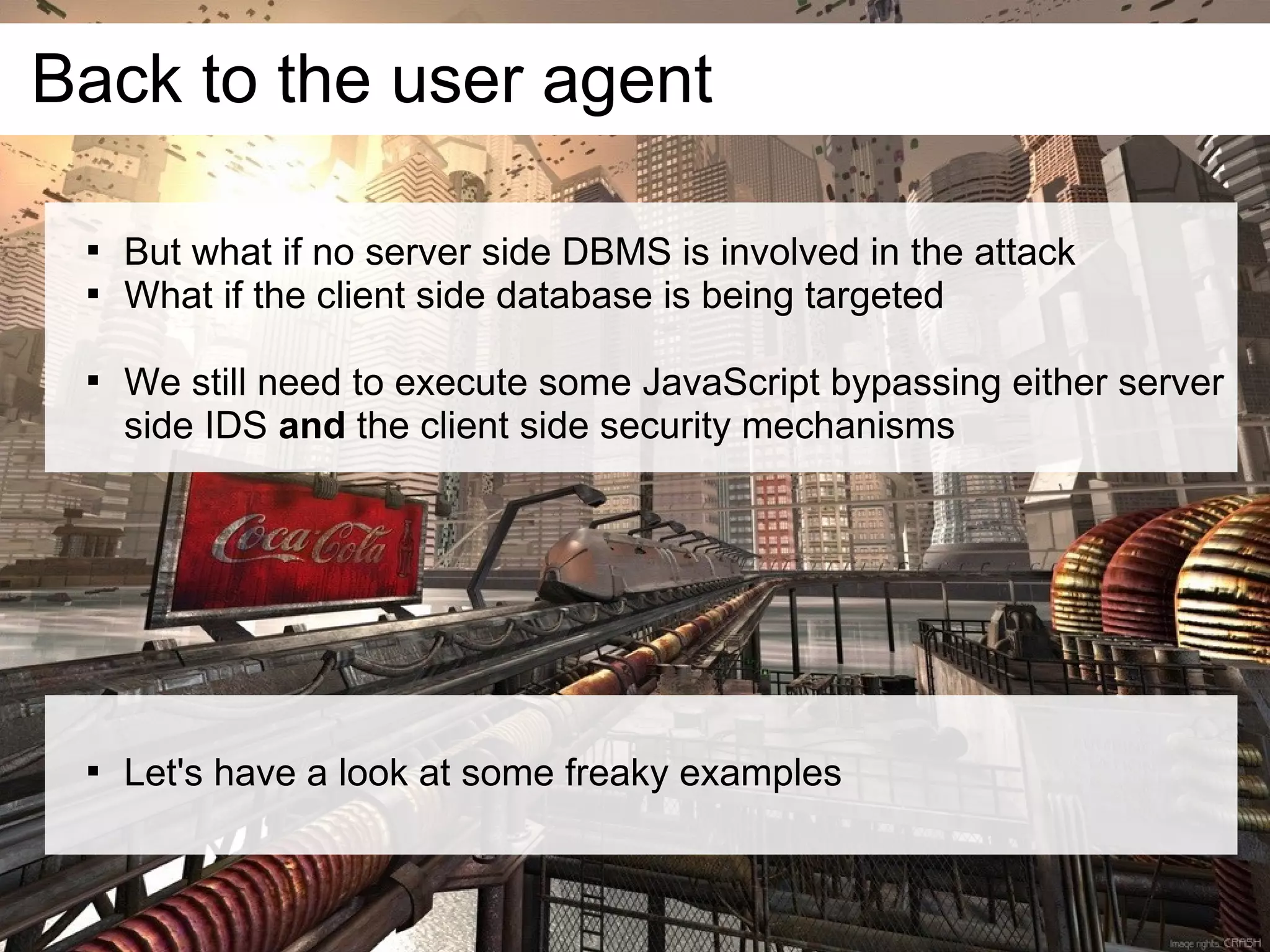 Back to the user agent

 
     But what if no server side DBMS is involved in the attack
 
     What if the client side database is being targeted

 
     We still need to execute some JavaScript bypassing either server
     side IDS and the client side security mechanisms




 
     Let's have a look at some freaky examples
 