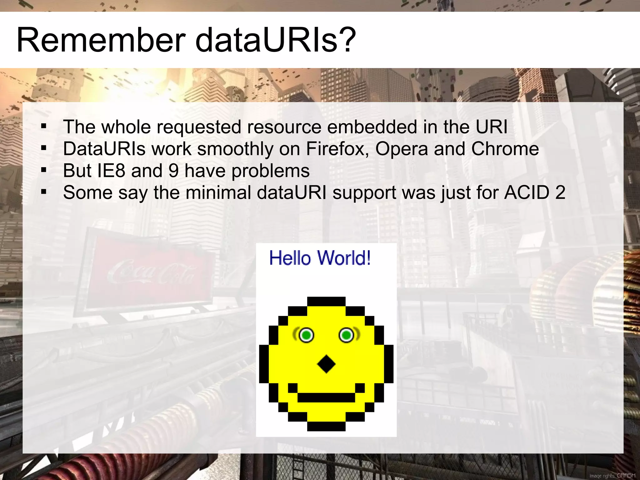 Remember dataURIs?

 
     The whole requested resource embedded in the URI
 
     DataURIs work smoothly on Firefox, Opera and Chrome
 
     But IE8 and 9 have problems
 
     Some say the minimal dataURI support was just for ACID 2
 