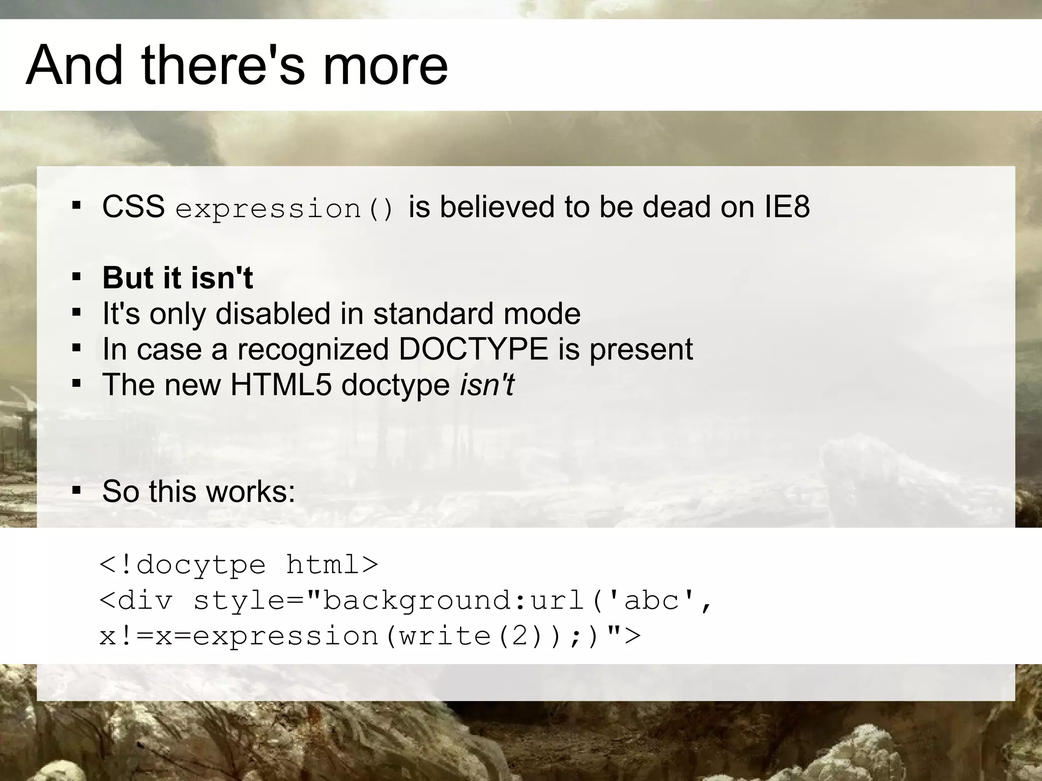 And there's more

 
     CSS expression() is believed to be dead on IE8

 
     But it isn't
 
     It's only disabled in standard mode
 
     In case a recognized DOCTYPE is present
 
     The new HTML5 doctype isn't


 
     So this works:

     <!docytpe html>
     <div style="background:url('abc',
     x!=x=expression(write(2));)">
 