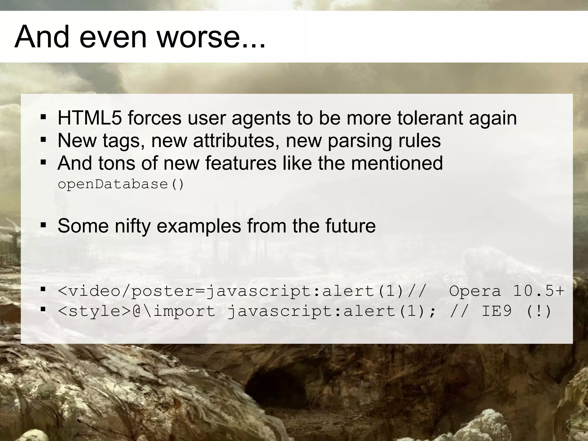 And even worse...

 
     HTML5 forces user agents to be more tolerant again
 
     New tags, new attributes, new parsing rules
 
     And tons of new features like the mentioned
     openDatabase()

 
     Some nifty examples from the future

 
     <video/poster=javascript:alert(1)// Opera 10.5+
 
     <style>@import javascript:alert(1); // IE9 (!)
 