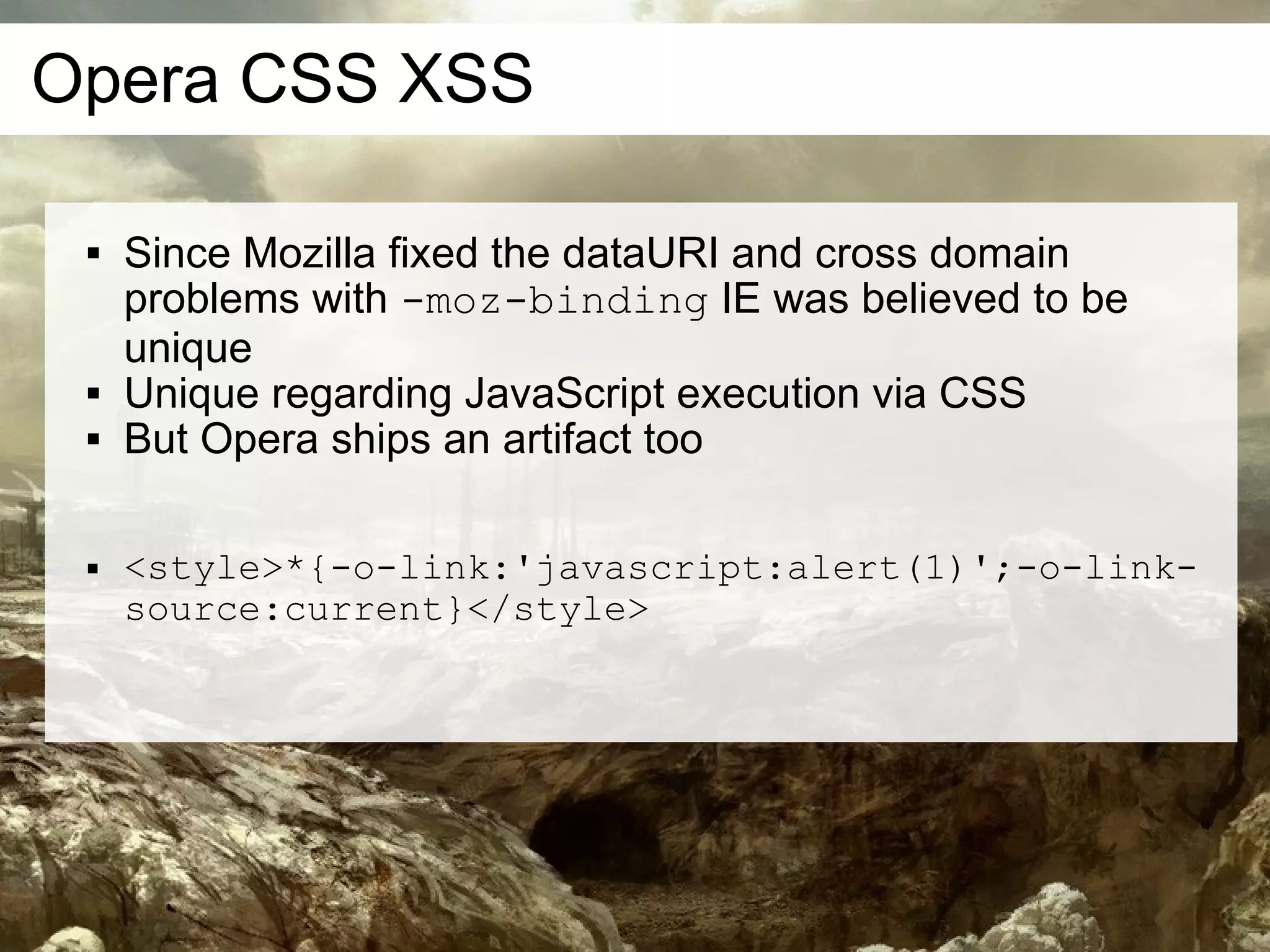 Opera CSS XSS

    Since Mozilla fixed the dataURI and cross domain
     problems with -moz-binding IE was believed to be
     unique
    Unique regarding JavaScript execution via CSS
    But Opera ships an artifact too

    <style>*{-o-link:'javascript:alert(1)';-o-link-
     source:current}</style>
 