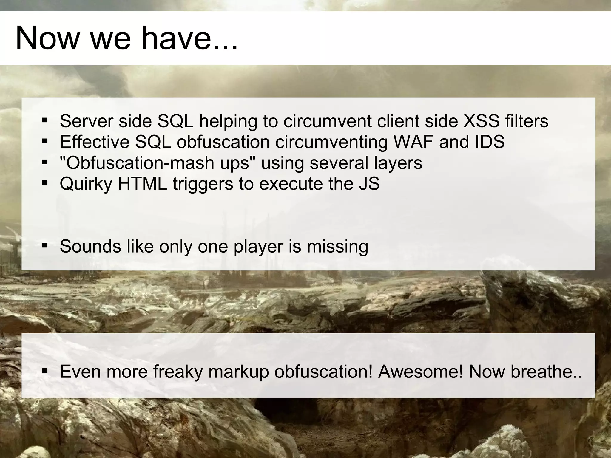 Now we have...

 
     Server side SQL helping to circumvent client side XSS filters
 
     Effective SQL obfuscation circumventing WAF and IDS
 
     "Obfuscation-mash ups" using several layers
 
     Quirky HTML triggers to execute the JS


 
     Sounds like only one player is missing




 
     Even more freaky markup obfuscation! Awesome! Now breathe..
 