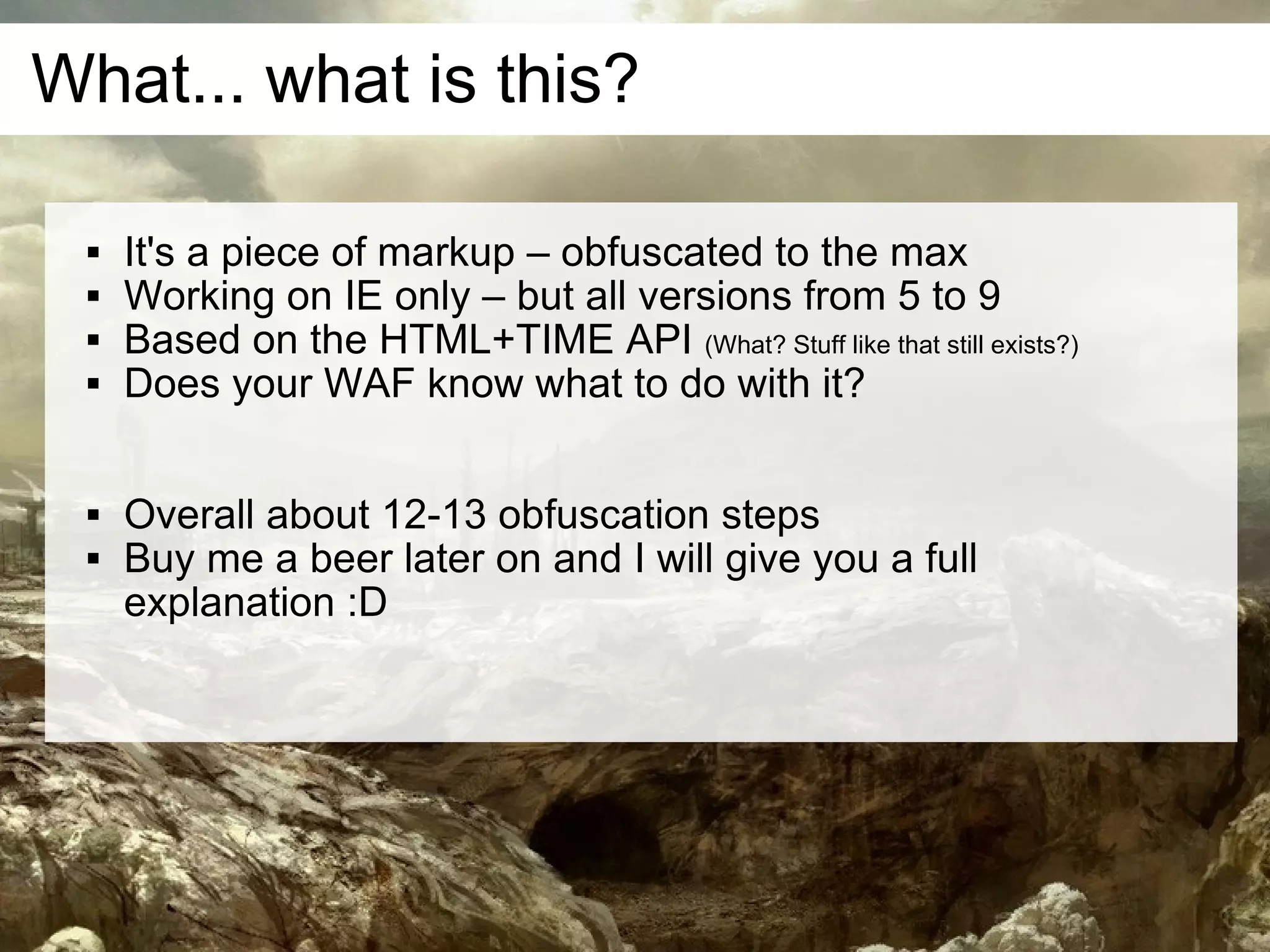 What... what is this?

    It's a piece of markup – obfuscated to the max
    Working on IE only – but all versions from 5 to 9
    Based on the HTML+TIME API (What? Stuff like that still exists?)
    Does your WAF know what to do with it?

    Overall about 12-13 obfuscation steps
    Buy me a beer later on and I will give you a full
     explanation :D
 