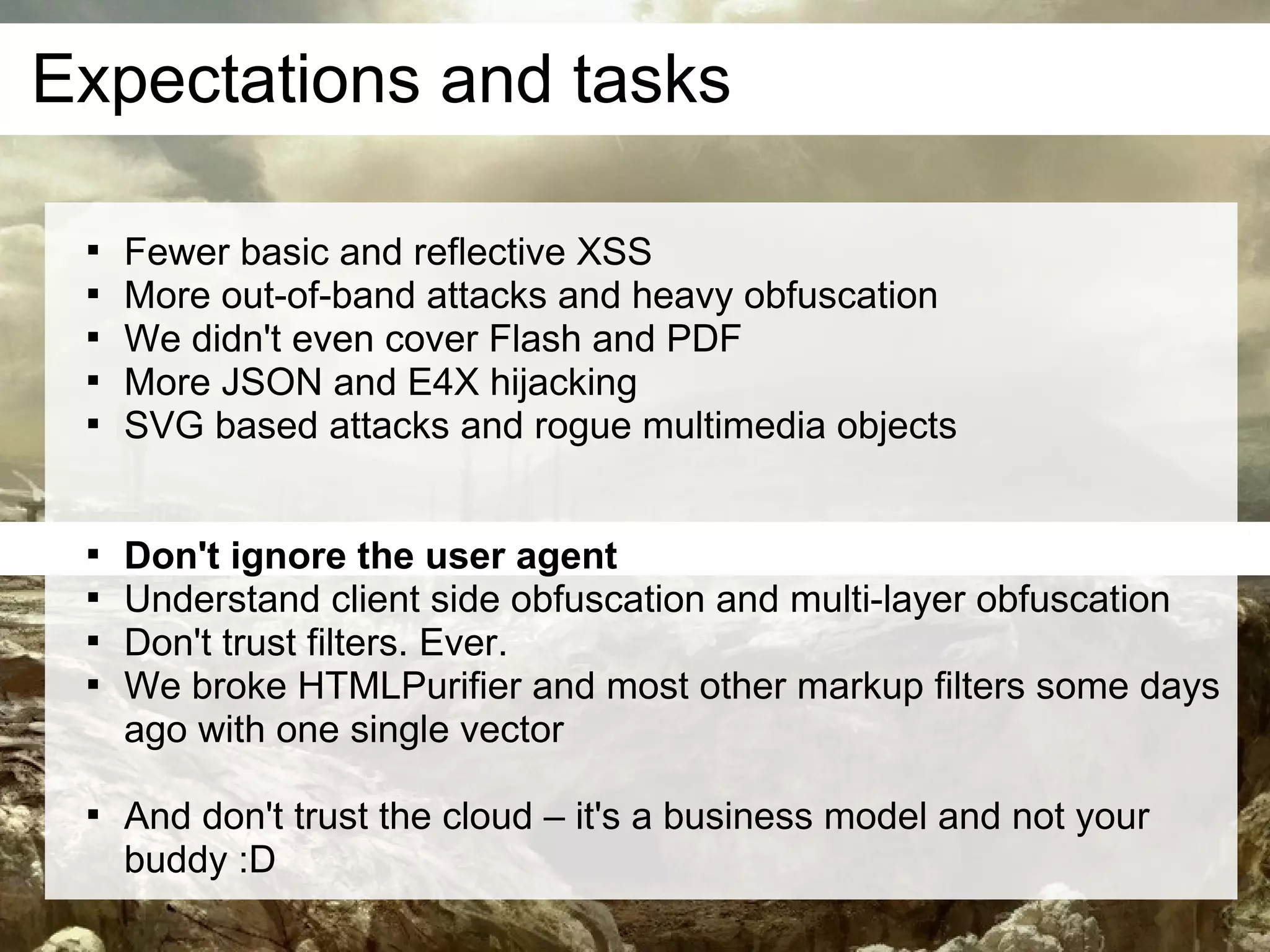 Expectations and tasks

 
     Fewer basic and reflective XSS
 
     More out-of-band attacks and heavy obfuscation
 
     We didn't even cover Flash and PDF
 
     More JSON and E4X hijacking
 
     SVG based attacks and rogue multimedia objects


 
     Don't ignore the user agent
 
     Understand client side obfuscation and multi-layer obfuscation
 
     Don't trust filters. Ever.
 
     We broke HTMLPurifier and most other markup filters some days
     ago with one single vector

 
     And don't trust the cloud – it's a business model and not your
     buddy :D
 
