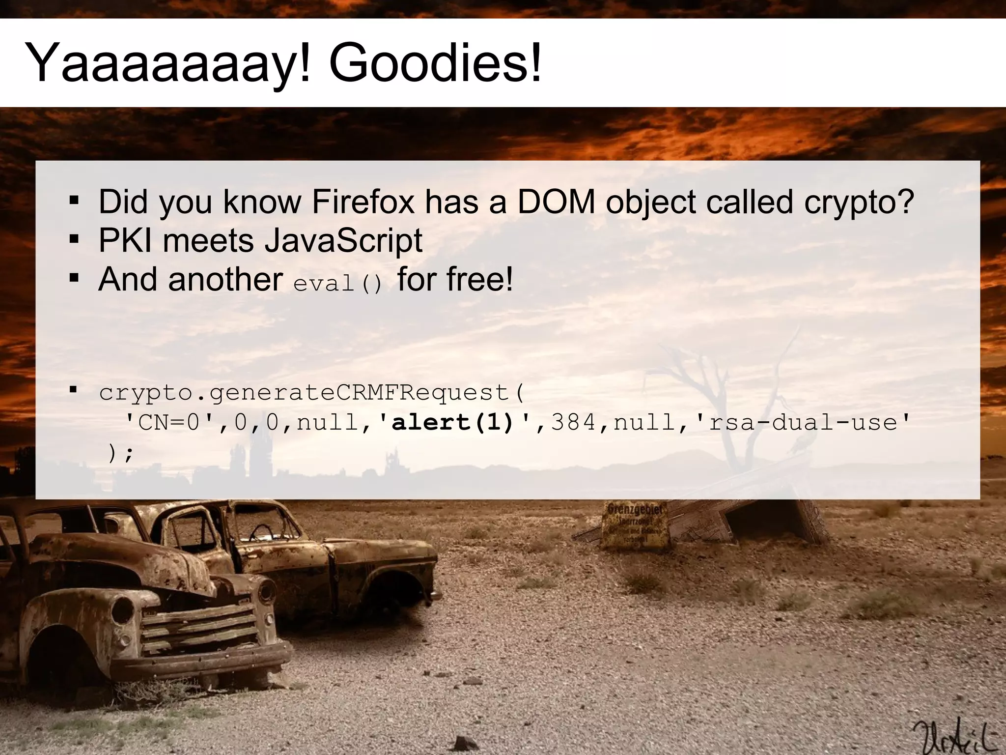 Yaaaaaaay! Goodies!

 
     Did you know Firefox has a DOM object called crypto?
 
     PKI meets JavaScript
 
     And another eval() for free!


 
     crypto.generateCRMFRequest(
       'CN=0',0,0,null,'alert(1)',384,null,'rsa-dual-use'
      );
 
