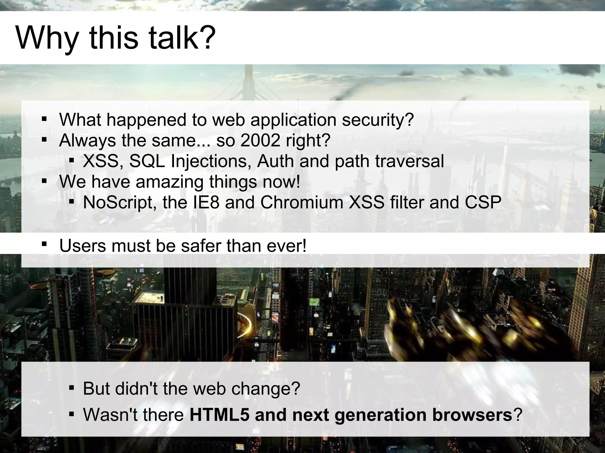 Why this talk?

 
     What happened to web application security?
 
     Always the same... so 2002 right?
      
        XSS, SQL Injections, Auth and path traversal
 
     We have amazing things now!
      
        NoScript, the IE8 and Chromium XSS filter and CSP

 
     Users must be safer than ever!




      
          But didn't the web change?
      
          Wasn't there HTML5 and next generation browsers?
 