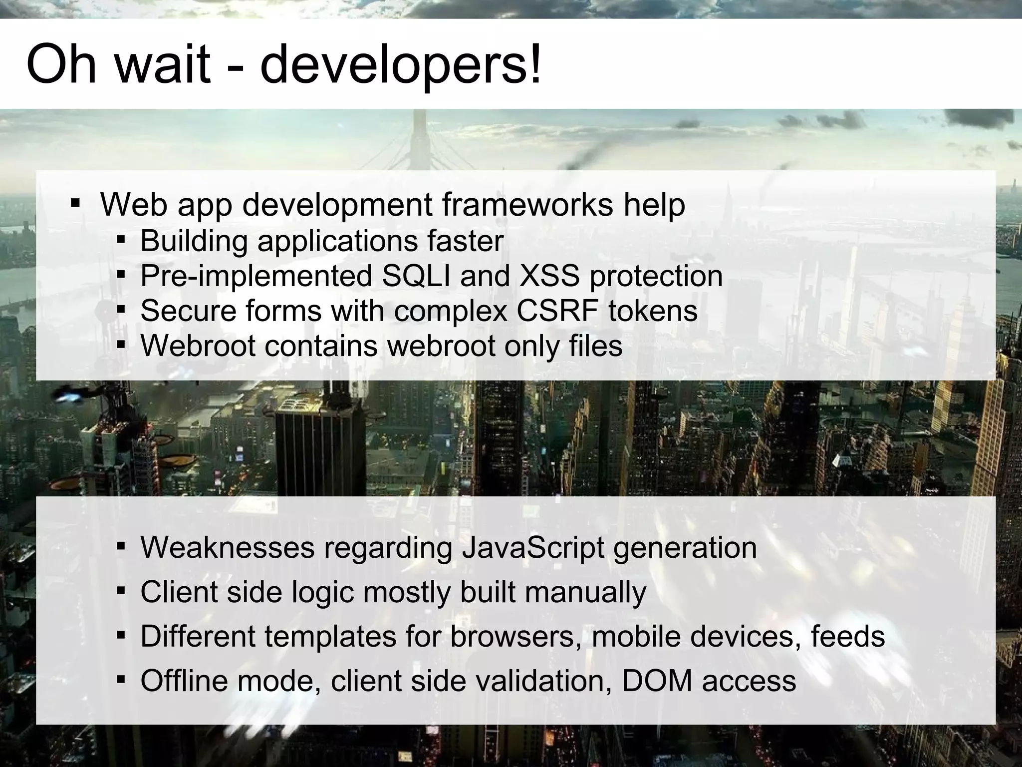 Oh wait - developers!

 
     Web app development frameworks help
      
          Building applications faster
      
          Pre-implemented SQLI and XSS protection
      
          Secure forms with complex CSRF tokens
      
          Webroot contains webroot only files




      
          Weaknesses regarding JavaScript generation
      
          Client side logic mostly built manually
      
          Different templates for browsers, mobile devices, feeds
      
          Offline mode, client side validation, DOM access
 