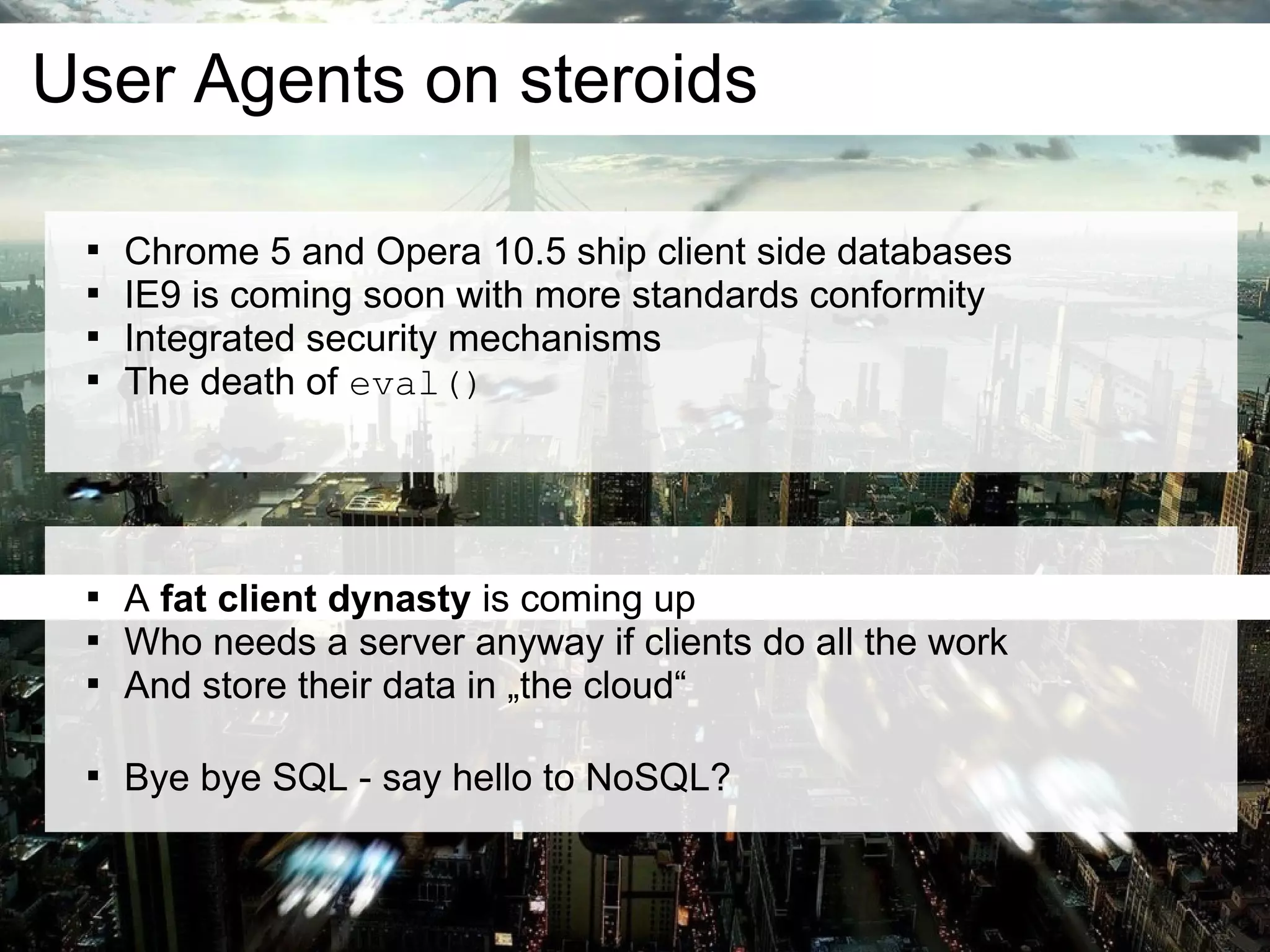 User Agents on steroids

    
        Chrome 5 and Opera 10.5 ship client side databases
    
        IE9 is coming soon with more standards conformity
    
        Integrated security mechanisms
    
        The death of eval()




    
        A fat client dynasty is coming up
    
        Who needs a server anyway if clients do all the work
    
        And store their data in „the cloud“


    
        Bye bye SQL - say hello to NoSQL?
 