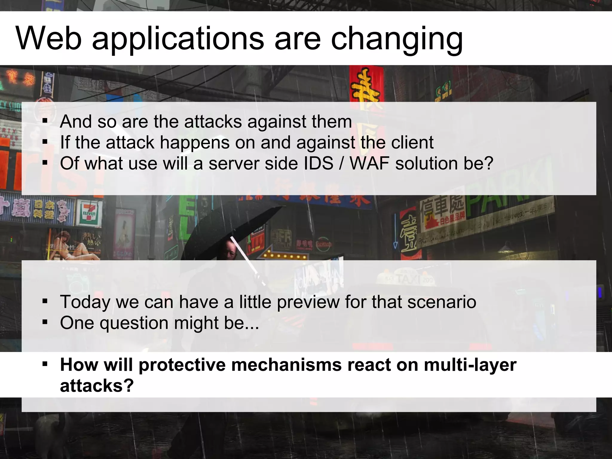 Web applications are changing

 
     And so are the attacks against them
 
     If the attack happens on and against the client
 
     Of what use will a server side IDS / WAF solution be?




 
     Today we can have a little preview for that scenario
 
     One question might be...

 
     How will protective mechanisms react on multi-layer
     attacks?
 