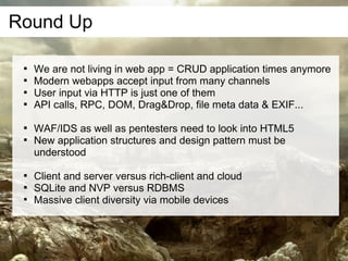 Round Up

 
     We are not living in web app = CRUD application times anymore
 
     Modern webapps accept input from many channels
 
     User input via HTTP is just one of them
 
     API calls, RPC, DOM, Drag&Drop, file meta data & EXIF...

 
     WAF/IDS as well as pentesters need to look into HTML5
 
     New application structures and design pattern must be
     understood

 
     Client and server versus rich-client and cloud
 
     SQLite and NVP versus RDBMS
 
     Massive client diversity via mobile devices
 