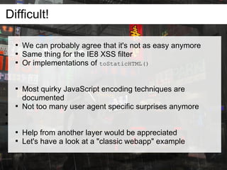 Difficult!

    
        We can probably agree that it's not as easy anymore
    
        Same thing for the IE8 XSS filter
    
        Or implementations of toStaticHTML()


    
        Most quirky JavaScript encoding techniques are
        documented
    
        Not too many user agent specific surprises anymore




    
        Help from another layer would be appreciated
    
        Let's have a look at a "classic webapp" example
 