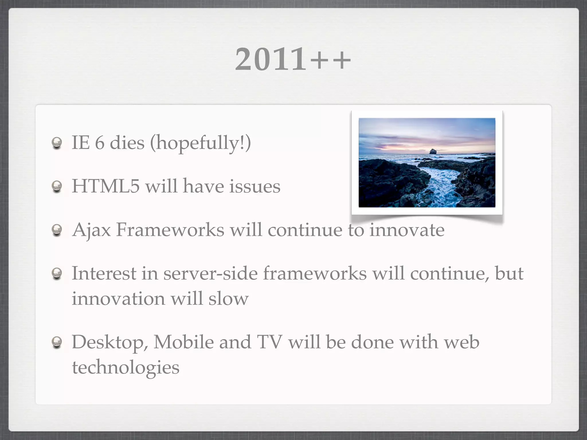2011++

IE 6 dies (hopefully!)

HTML5 will have issues

Ajax Frameworks will continue to innovate

Interest in server-side frameworks will continue, but
innovation will slow

Desktop, Mobile and TV will be done with web
technologies
 