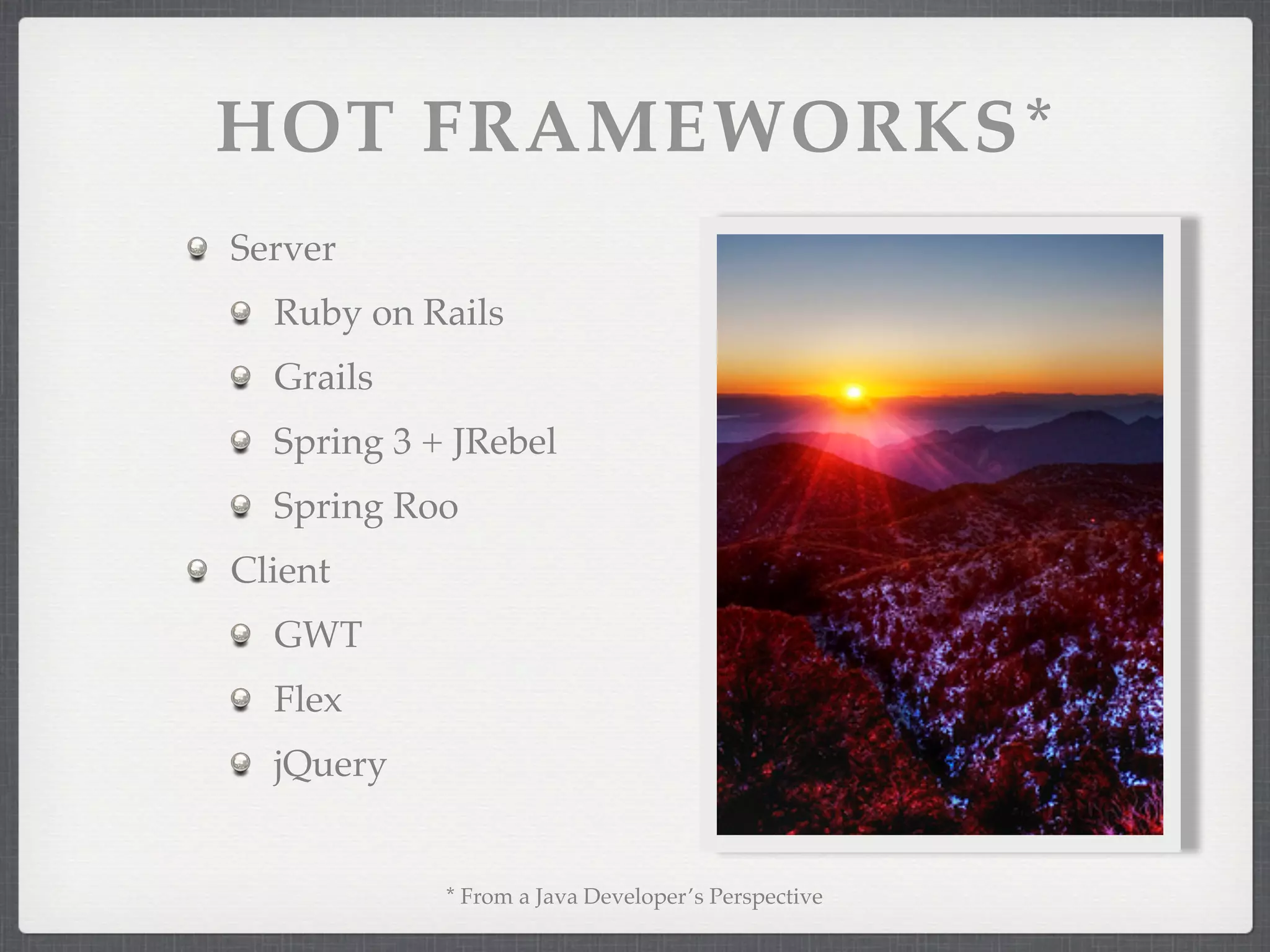 HOT FRAMEWORKS*
Server
  Ruby on Rails
  Grails
  Spring 3 + JRebel
  Spring Roo
Client
  GWT
  Flex
  jQuery


            * From a Java Developer’s Perspective
 