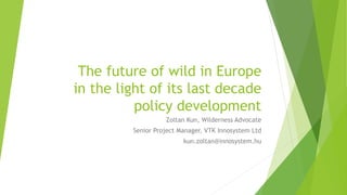 The future of wild in Europe
in the light of its last decade
policy development
Zoltan Kun, Wilderness Advocate
Senior Project Manager, VTK Innosystem Ltd
kun.zoltan@innosystem.hu
 