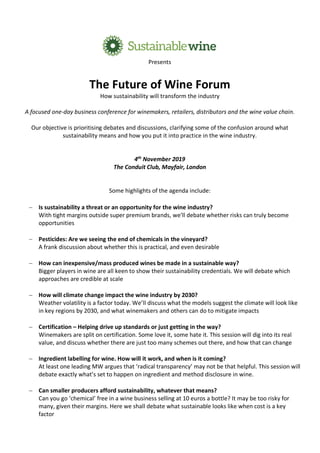 Presents
The Future of Wine Forum
How sustainability will transform the industry
A focused one-day business conference for winemakers, retailers, distributors and the wine value chain.
Our objective is prioritising debates and discussions, clarifying some of the confusion around what
sustainability means and how you put it into practice in the wine industry.
4th
November 2019
The Conduit Club, Mayfair, London
Some highlights of the agenda include:
- Is sustainability a threat or an opportunity for the wine industry?
With tight margins outside super premium brands, we’ll debate whether risks can truly become
opportunities
- Pesticides: Are we seeing the end of chemicals in the vineyard?
A frank discussion about whether this is practical, and even desirable
- How can inexpensive/mass produced wines be made in a sustainable way?
Bigger players in wine are all keen to show their sustainability credentials. We will debate which
approaches are credible at scale
- How will climate change impact the wine industry by 2030?
Weather volatility is a factor today. We’ll discuss what the models suggest the climate will look like
in key regions by 2030, and what winemakers and others can do to mitigate impacts
- Certification – Helping drive up standards or just getting in the way?
Winemakers are split on certification. Some love it, some hate it. This session will dig into its real
value, and discuss whether there are just too many schemes out there, and how that can change
- Ingredient labelling for wine. How will it work, and when is it coming?
At least one leading MW argues that ‘radical transparency’ may not be that helpful. This session will
debate exactly what’s set to happen on ingredient and method disclosure in wine.
- Can smaller producers afford sustainability, whatever that means?
Can you go ‘chemical’ free in a wine business selling at 10 euros a bottle? It may be too risky for
many, given their margins. Here we shall debate what sustainable looks like when cost is a key
factor
 