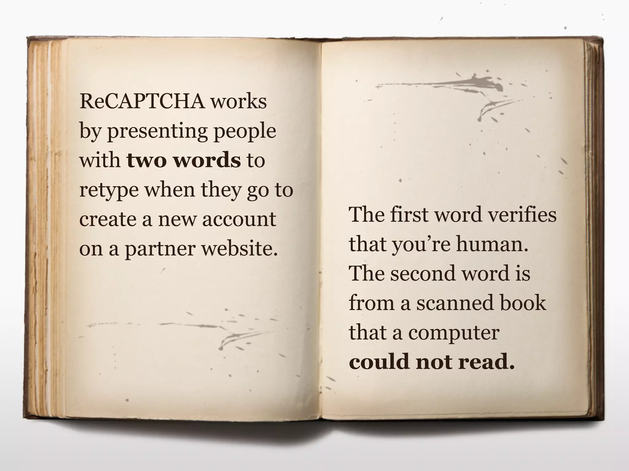 The first word verifies
that you’re human.
The second word is
from a scanned book
that a computer
could not read.
ReCAPTCHA works
by presenting people
with two words to
retype when they go to
create a new account
on a partner website.
 