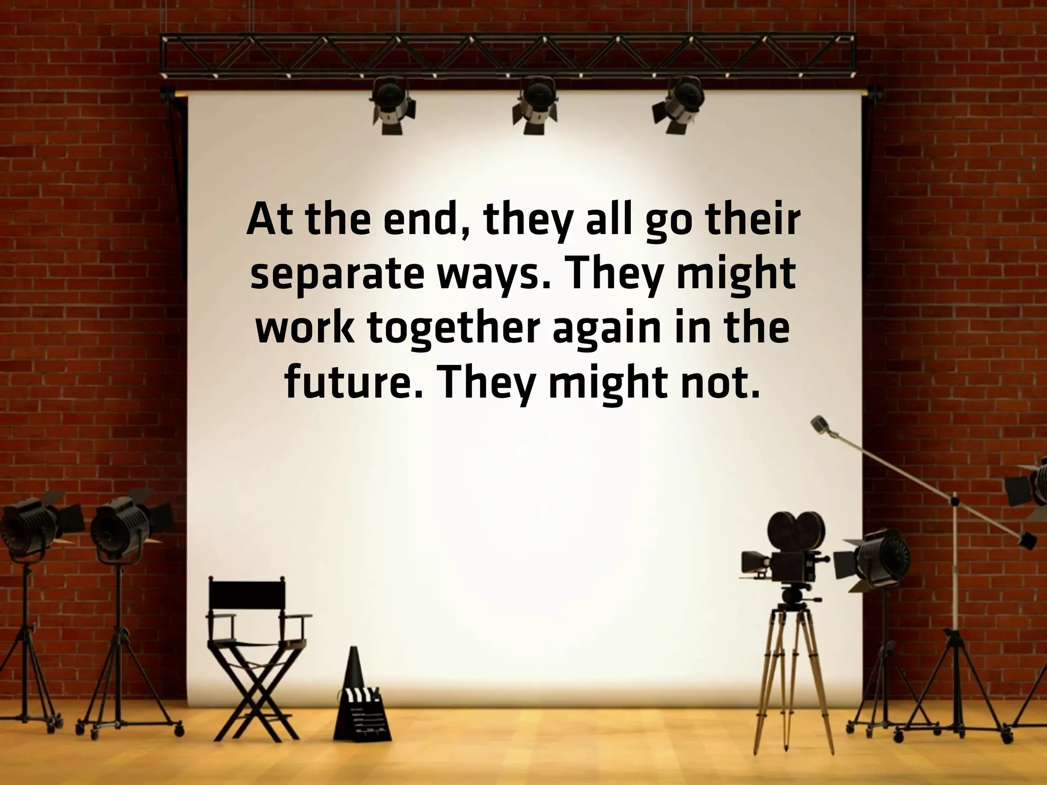 At the end, they all go their
separate ways. They might
work together again in the
future. They might not.
 