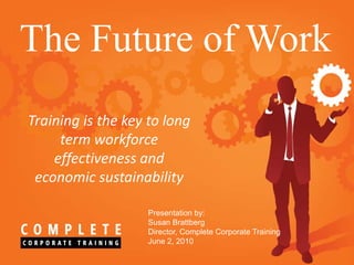 The Future of Work
Training is the key to long
     term workforce
    effectiveness and
 economic sustainability

                   Presentation by:
                   Susan Brattberg
                   Director, Complete Corporate Training
                   June 2, 2010
 