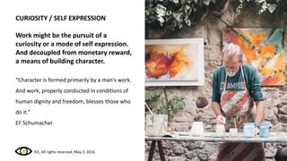 CURIOSITY / SELF EXPRESSION
Work might be the pursuit of a
curiosity or a mode of self expression.
And decoupled from monetary reward,
a means of building character.
“Character is formed primarily by a man's work.
And work, properly conducted in conditions of
human dignity and freedom, blesses those who
do it.”
EF Schumacher
ICE, All rights reserved, May 2, 2016
 