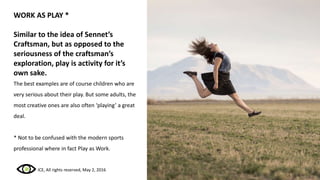 WORK AS PLAY *
Similar to the idea of Sennet’s
Craftsman, but as opposed to the
seriousness of the craftsman’s
exploration, play is activity for it’s
own sake.
The best examples are of course children who are
very serious about their play. But some adults, the
most creative ones are also often ‘playing’ a great
deal.
* Not to be confused with the modern sports
professional where in fact Play as Work.
ICE, All rights reserved, May 2, 2016
 