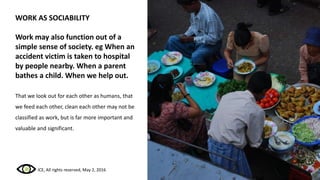 WORK AS SOCIABILITY
Work may also function out of a
simple sense of society. eg When an
accident victim is taken to hospital
by people nearby. When a parent
bathes a child. When we help out.
That we look out for each other as humans, that
we feed each other, clean each other may not be
classified as work, but is far more important and
valuable and significant.
ICE, All rights reserved, May 2, 2016
 
