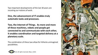 Two important developments of the last 30 years are
recasting our notions of work.
One, the advancement of IT enables truly
automatic tasks and processes.
Two, the Internet of Things. As more and more
of these machines, robots and people get
connected to and communicate with each other,
it enables coordination and targeted delivery at a
planetary scale.
The combination of these two allow for hitherto unimagined
possibilities.
ICE, All rights reserved, May 2, 2016
 