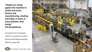 “People are racing
against the machine in
media and music,
finance and
manufacturing, retailing
and trade, in short, in
every industry. And
losing.”
Erik Brynjolfsson
The advent of an increasingly
machine run world is one which
humans will finding increasingly
difficult to cope with.
ICE, All rights reserved, May 2, 2016
 