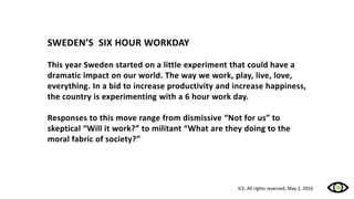 SWEDEN’S SIX HOUR WORKDAY
This year Sweden started on a little experiment that could have a
dramatic impact on our world. The way we work, play, live, love,
everything. In a bid to increase productivity and increase happiness,
the country is experimenting with a 6 hour work day.
Responses to this move range from dismissive “Not for us” to
skeptical “Will it work?” to militant “What are they doing to the
moral fabric of society?”
ICE, All rights reserved, May 2, 2016
 