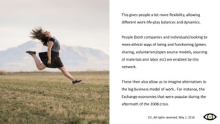 This gives people a lot more flexibility, allowing
different work-life-play balances and dynamics.
People (both companies and individuals) looking to
more ethical ways of being and functioning (green,
sharing, voluntarism/open source models, sourcing
of materials and labor etc) are enabled by this
network.
These then also allow us to imagine alternatives to
the big business model of work.. For instance, the
Exchange economies that were popular during the
aftermath of the 2008 crisis.
ICE, All rights reserved, May 2, 2016
 
