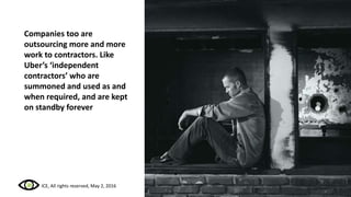 Companies too are
outsourcing more and more
work to contractors. Like
Uber’s ‘independent
contractors’ who are
summoned and used as and
when required, and are kept
on standby forever
ICE, All rights reserved, May 2, 2016
 