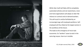 While Uber itself will likely shift to completely
automated vehicles and not need drivers, more
and more organizations will adopt an Uber-like
reliance on contract and on-demand workers.
This will result in and be facilitated by an
increasingly large self-employed workforce. Self-
employed will thus likely be the largest section in
the workforce of the future.
This leads to the emergence of micro-task
economies. So "workers" cease to exist in the
same big masses. Even turn invisible.
ICE, All rights reserved, May 2, 2016
 