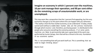 Imagine an economy in which 1 percent own the machines,
10 per cent manage their operation, and 90 per cent either
do the remaining scraps of ‘unautomatable’ work, or are
unemployed.
This may seem like a proposition that the 1 percent find appealing, but the very
economics that got us to this point where this can happen tells you otherwise.
“The reality is that the free market economy, as we understand it today, simply
cannot work without a viable labor market. Jobs are the primary mechanism
through which income—and, therefore, purchasing power—is distributed to the
people who consume everything the economy produces. If at some point,
machines are likely to permanently take over a great deal of the work now
performed by human beings, then that will be a threat to the very foundation
of our economic system.
This is not something that will just work itself out. This is something that we
need to begin thinking about.”
Martin Ford
ICE, All rights reserved, May 2, 2016
 