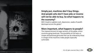 Simply put, machines don’t buy things.
And people who don’t have jobs or income
will not be able to buy. So what happens to
the economy?
Will it lead to a global crash, depression, swabs of wealth
destroyed across the globe?
More important, what happens to people?
The impoverishment to large sections of the globe, entire
countries going bankrupt; The possibility of civil wars or
simple old fashioned genocide that can be ordered by those
in charge of the machines make people especially
vulnerable.
ICE, All rights reserved, May 2, 2016
 