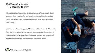 FROM needing to work
TO choosing to work
It is also possible to envision a happier world. Where people don’t
abandon their vocation for soul sapping means of livelihood. But
rather one where they indulge in what they most truly wish to do,
their calling.
Like John Lanchester suggests, “The robots liberate most of humanity
from work: we don’t have to work in factories or go down mines or
clean toilets or drive long-distance lorries, but we can choreograph
and weave and garden and tell stories and invent things.”
ICE, All rights reserved, May 2, 2016
 