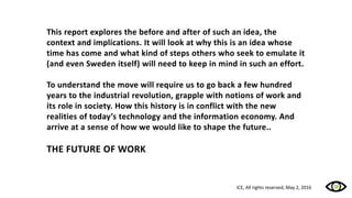 This report explores the before and after of such an idea, the
context and implications. It will look at why this is an idea whose
time has come and what kind of steps others who seek to emulate it
(and even Sweden itself) will need to keep in mind in such an effort.
To understand the move will require us to go back a few hundred
years to the industrial revolution, grapple with notions of work and
its role in society. How this history is in conflict with the new
realities of today’s technology and the information economy. And
arrive at a sense of how we would like to shape the future..
THE FUTURE OF WORK
ICE, All rights reserved, May 2, 2016
 