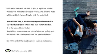 Once we do away with the need to work, it is possible that we
choose work. Work of the character-building kind. The kind that is
fulfilling and truly human. The play kind. The social kind.
‘Worklessness’, then, is reframed from a problem to solve to an
opportunity to discover what is most truly human about us.
Or in the words of Ernst Fischer:
“As machines become more and more efficient and perfect, so it
will become clear that imperfection is the greatness of man.”
It is in this context that Sweden’s move begins to make sense.
ICE, All rights reserved, May 2, 2016
 