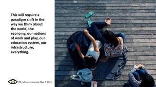 This will require a
paradigm shift in the
way we think about
the world, the
economy, our notions
of work and play, our
education system, our
infrastructure,
everything.
ICE, All rights reserved, May 2, 2016
 