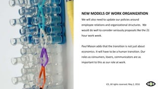 NEW MODELS OF WORK ORGANIZATION
We will also need to update our policies around
employee relations and organizational structures. We
would do well to consider seriously proposals like the 21
hour work week.
Paul Mason adds that the transition is not just about
economics. It will have to be a human transition. Our
roles as consumers, lovers, communicators are as
important to this as our role at work.
ICE, All rights reserved, May 2, 2016
 