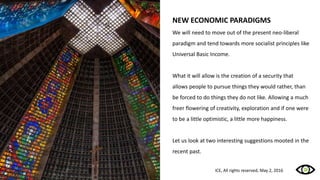 NEW ECONOMIC PARADIGMS
We will need to move out of the present neo-liberal
paradigm and tend towards more socialist principles like
Universal Basic Income.
What it will allow is the creation of a security that
allows people to pursue things they would rather, than
be forced to do things they do not like. Allowing a much
freer flowering of creativity, exploration and if one were
to be a little optimistic, a little more happiness.
Let us look at two interesting suggestions mooted in the
recent past.
ICE, All rights reserved, May 2, 2016
 