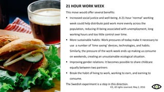 21 HOUR WORK WEEK
This move would offer several benefits:
 Increased social justice and well-being. A 21-hour ‘normal’ working
week could help distribute paid work more evenly across the
population, reducing ill-being associated with unemployment, long
working hours and too little control over time.
 More sustainable habits: Work pressures of today make it necessary to
use a number of ‘time saving’ devices, technologies, and habits.
Similarly, the pressure of the work-week ends up making us consume
on weekends, creating an unsustainable ecological situation.
 Improving gender relations: It becomes possible to share childcare
equally between two partners
 Break the habit of living to work, working to earn, and earning to
consume.
The Swedish experiment is a step in this direction.
ICE, All rights reserved, May 2, 2016
 