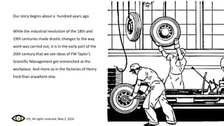 Our story begins about a hundred years ago.
While the industrial revolution of the 18th and
19th centuries made drastic changes to the way
work was carried out, it is in the early part of the
20th century that we see ideas of FW Taylor’s
Scientific Management get entrenched at the
workplace. And more so in the factories of Henry
Ford than anywhere else.
ICE, All rights reserved, May 2, 2016
 