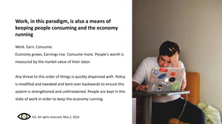 Work, in this paradigm, is also a means of
keeping people consuming and the economy
running
Work. Earn. Consume.
Economy grows, Earnings rise. Consume more. People's worth is
measured by the market value of their labor.
Any threat to this order of things is quickly dispensed with. Policy
is modified and tweaked and bent over backwards to ensure this
system is strengthened and unthreatened. People are kept in this
state of work in order to keep the economy running.
ICE, All rights reserved, May 2, 2016
 
