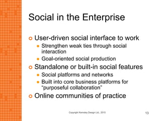 Social in the Enterprise
 User-driven social interface to work
 Strengthen weak ties through social
interaction
 Goal-oriented social production
 Standalone or built-in social features
 Social platforms and networks
 Built into core business platforms for
“purposeful collaboration”
 Online communities of practice
Copyright Kemsley Design Ltd., 2015 13
 